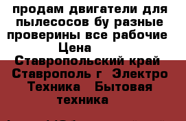продам двигатели для пылесосов бу разные проверины все рабочие  › Цена ­ 400 - Ставропольский край, Ставрополь г. Электро-Техника » Бытовая техника   